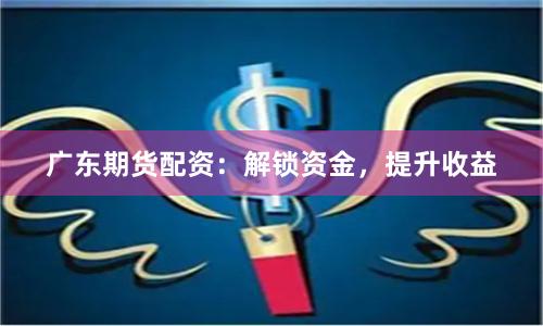 广东期货配资：解锁资金，提升收益