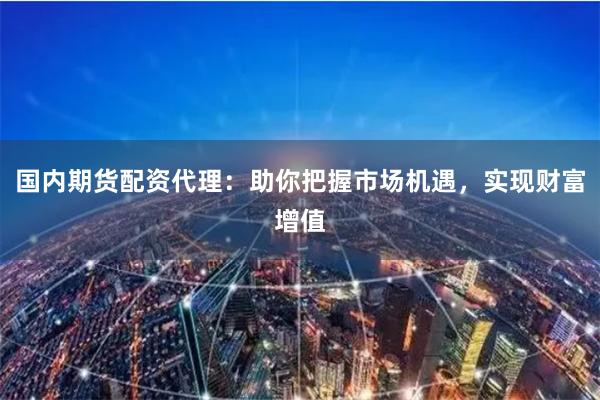 国内期货配资代理：助你把握市场机遇，实现财富增值