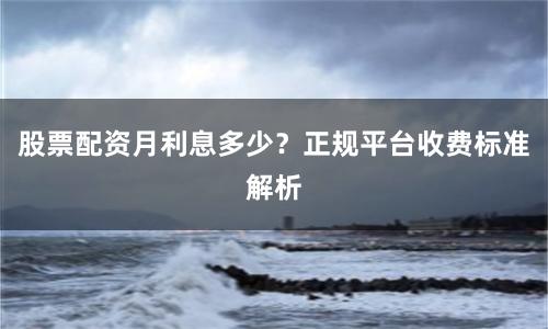 股票配资月利息多少？正规平台收费标准解析