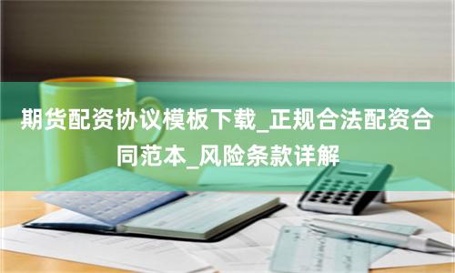 期货配资协议模板下载_正规合法配资合同范本_风险条款详解